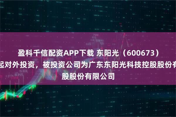 盈科千信配资APP下载 东阳光（600673）新增一起对外投资，被投资公司为广东东阳光科技控股股份有限公司
