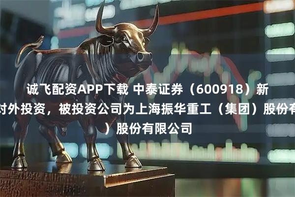 诚飞配资APP下载 中泰证券（600918）新增一起对外投资，被投资公司为上海振华重工（集团）股份有限公司