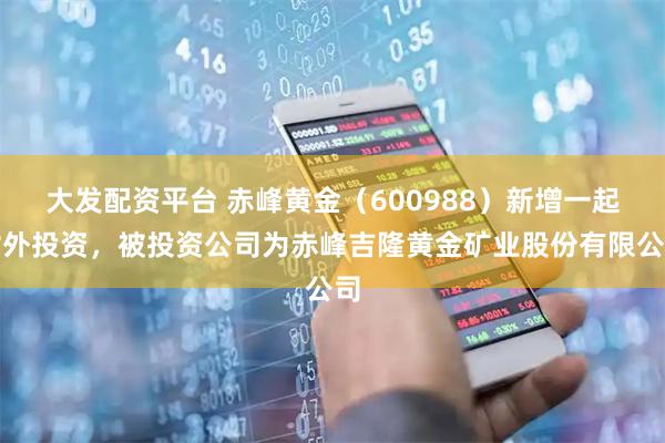 大发配资平台 赤峰黄金（600988）新增一起对外投资，被投资公司为赤峰吉隆黄金矿业股份有限公司