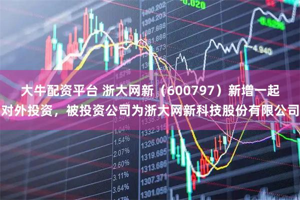 大牛配资平台 浙大网新（600797）新增一起对外投资，被投资公司为浙大网新科技股份有限公司