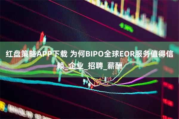 红盘策略APP下载 为何BIPO全球EOR服务值得信赖_企业_招聘_薪酬