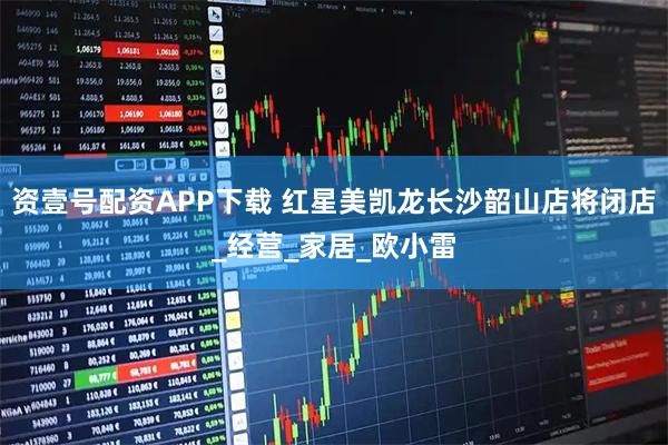 资壹号配资APP下载 红星美凯龙长沙韶山店将闭店_经营_家居_欧小雷