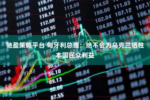 驰盈策略平台 匈牙利总理：绝不会为乌克兰牺牲本国民众利益