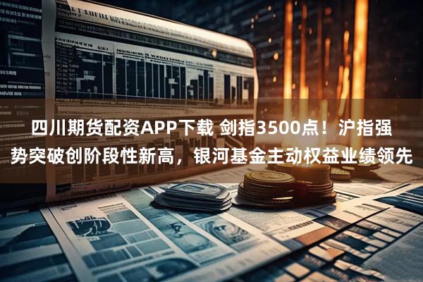 四川期货配资APP下载 剑指3500点！沪指强势突破创阶段性新高，银河基金主动权益业绩领先