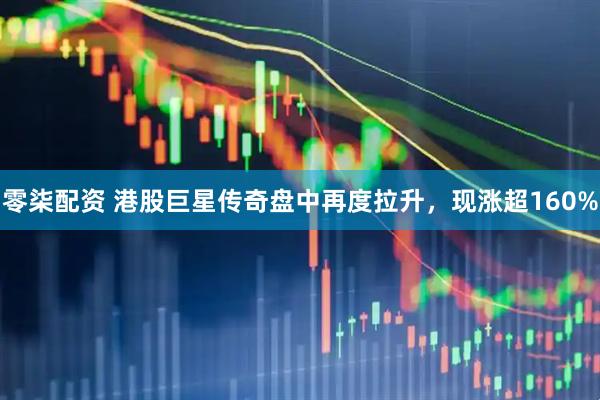 零柒配资 港股巨星传奇盘中再度拉升，现涨超160%