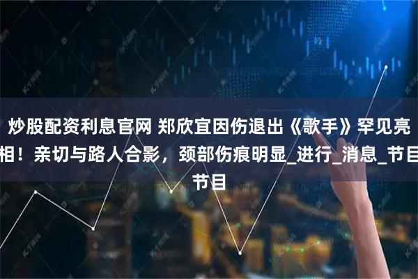 炒股配资利息官网 郑欣宜因伤退出《歌手》罕见亮相！亲切与路人合影，颈部伤痕明显_进行_消息_节目