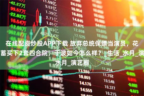在线配资炒股APP下载 放弃总统保镖当演员，花光积蓄买下2套四合院，于波如今怎么样？_生活_水月_演艺圈