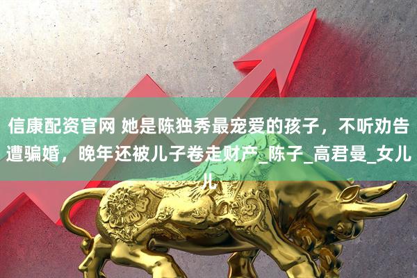 信康配资官网 她是陈独秀最宠爱的孩子，不听劝告遭骗婚，晚年还被儿子卷走财产_陈子_高君曼_女儿