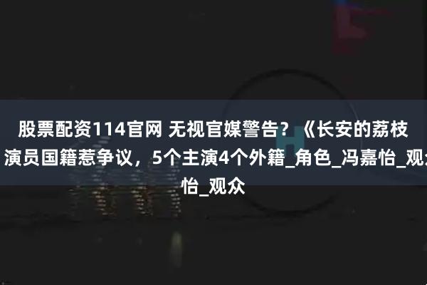 股票配资114官网 无视官媒警告？《长安的荔枝》演员国籍惹争议，5个主演4个外籍_角色_冯嘉怡_观众