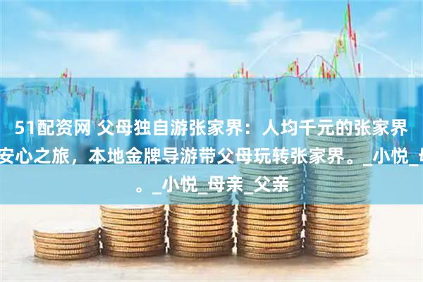 51配资网 父母独自游张家界：人均千元的张家界五天四晚安心之旅，本地金牌导游带父母玩转张家界。_小悦_母亲_父亲