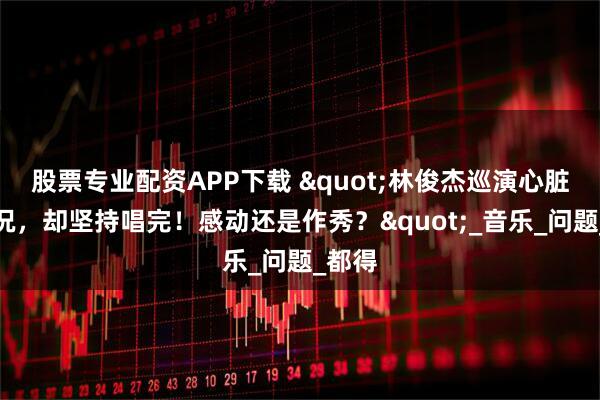 股票专业配资APP下载 "林俊杰巡演心脏出状况，却坚持唱完！感动还是作秀？"_音乐_问题_都得