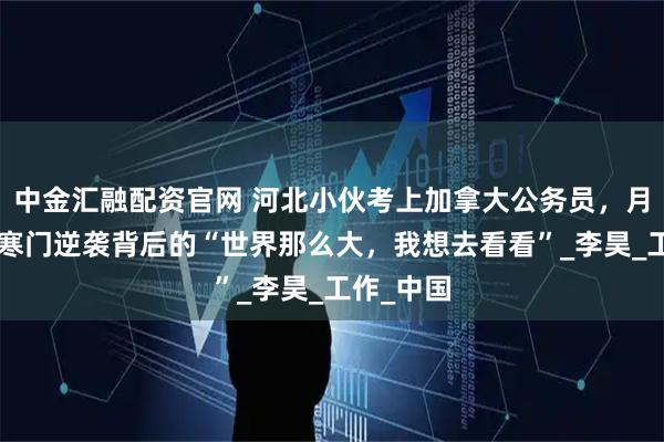 中金汇融配资官网 河北小伙考上加拿大公务员，月薪2万：寒门逆袭背后的“世界那么大，我想去看看”_李昊_工作_中国