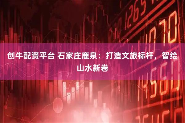 创牛配资平台 石家庄鹿泉：打造文旅标杆，智绘山水新卷