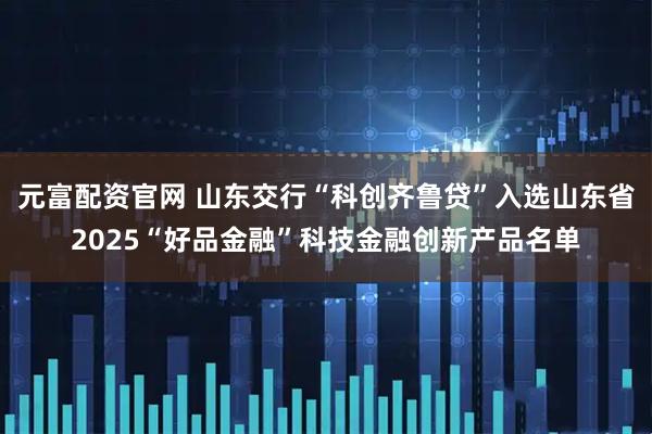 元富配资官网 山东交行“科创齐鲁贷”入选山东省2025“好品金融”科技金融创新产品名单