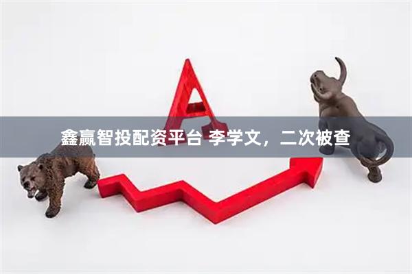 鑫赢智投配资平台 李学文，二次被查