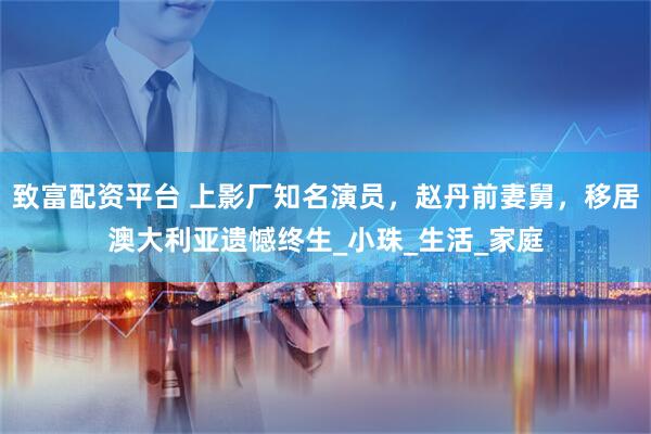 致富配资平台 上影厂知名演员，赵丹前妻舅，移居澳大利亚遗憾终生_小珠_生活_家庭