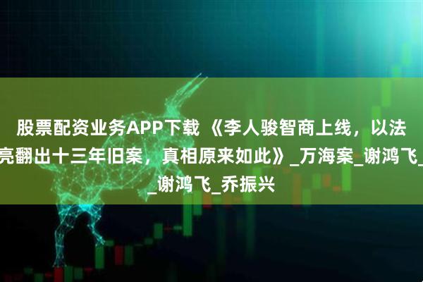 股票配资业务APP下载 《李人骏智商上线，以法之名洪亮翻出十三年旧案，真相原来如此》_万海案_谢鸿飞_乔振兴