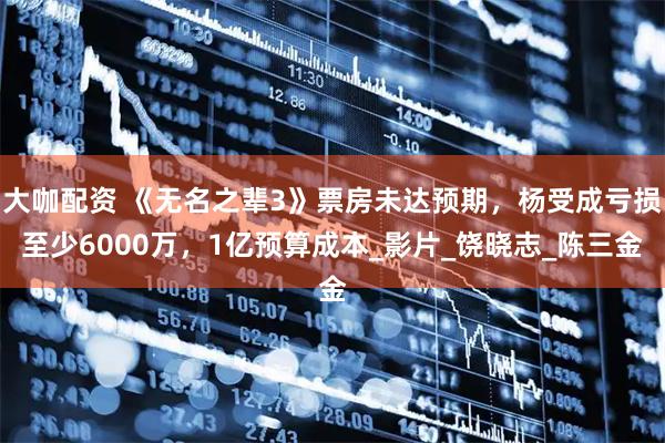 大咖配资 《无名之辈3》票房未达预期，杨受成亏损至少6000万，1亿预算成本_影片_饶晓志_陈三金
