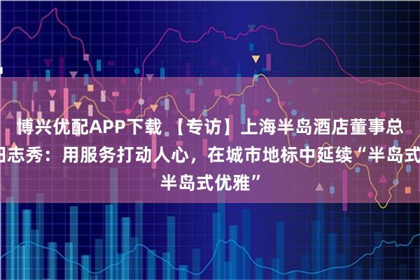博兴优配APP下载 【专访】上海半岛酒店董事总经理田志秀：用服务打动人心，在城市地标中延续“半岛式优雅”