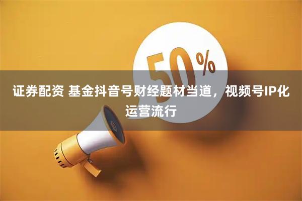 证券配资 基金抖音号财经题材当道，视频号IP化运营流行