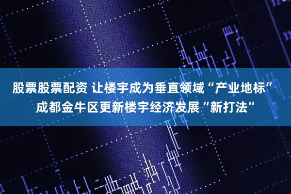 股票股票配资 让楼宇成为垂直领域“产业地标” 成都金牛区更新楼宇经济发展“新打法”