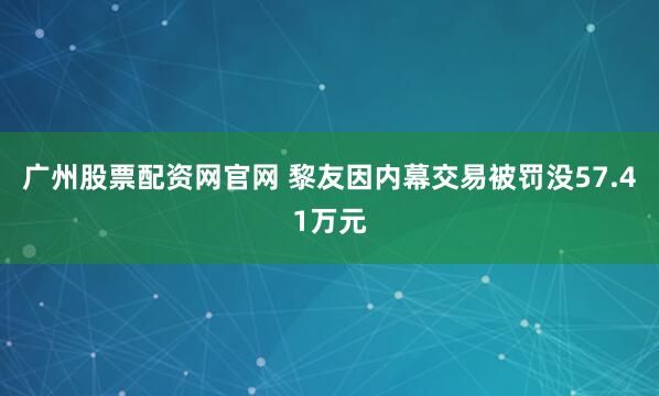 广州股票配资网官网 黎友因内幕交易被罚没57.41万元