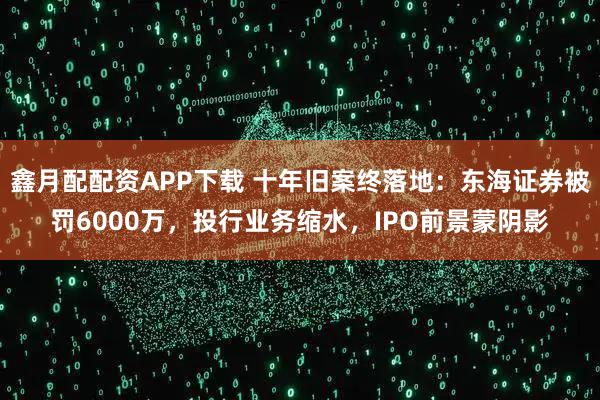 鑫月配配资APP下载 十年旧案终落地：东海证券被罚6000万，投行业务缩水，IPO前景蒙阴影