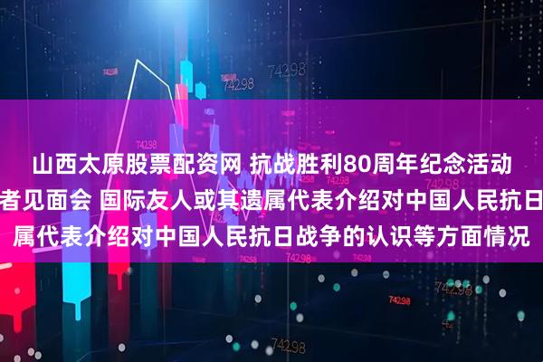 山西太原股票配资网 抗战胜利80周年纪念活动新闻中心举办第三场记者见面会 国际友人或其遗属代表介绍对中国人民抗日战争的认识等方面情况
